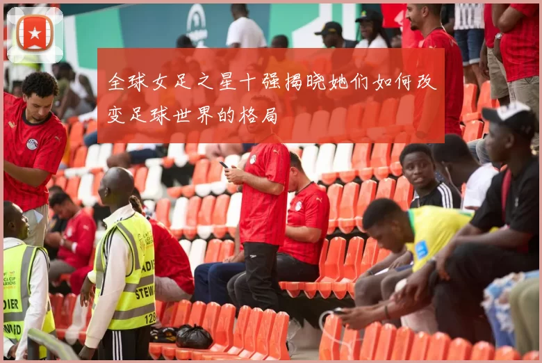 全球女足之星十强揭晓她们如何改变足球世界的格局