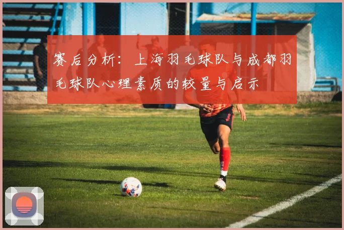赛后分析：上海羽毛球队与成都羽毛球队心理素质的较量与启示