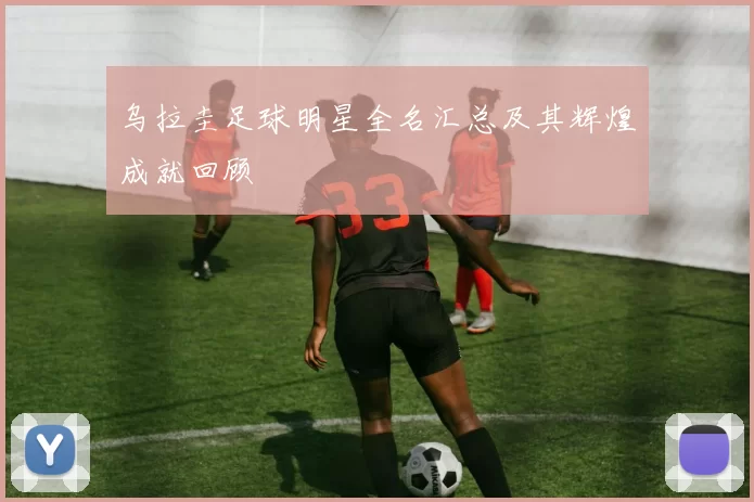 乌拉圭足球明星全名汇总及其辉煌成就回顾
