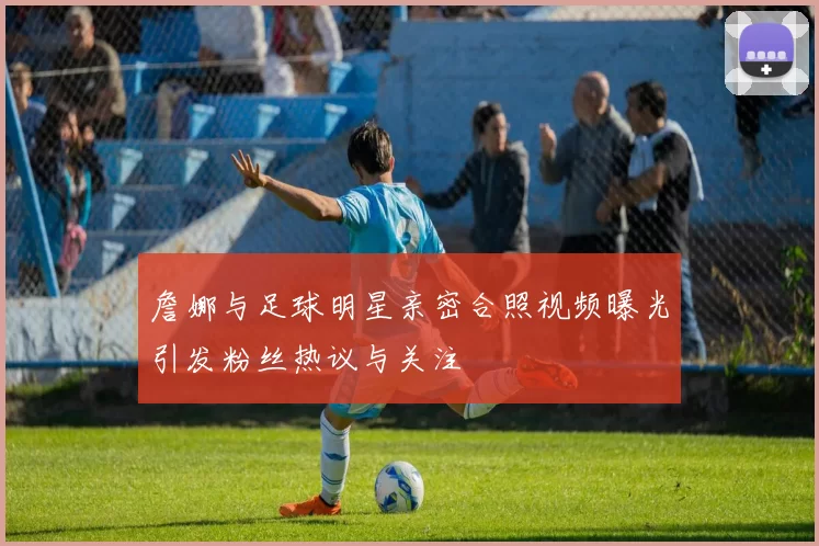詹娜与足球明星亲密合照视频曝光引发粉丝热议与关注