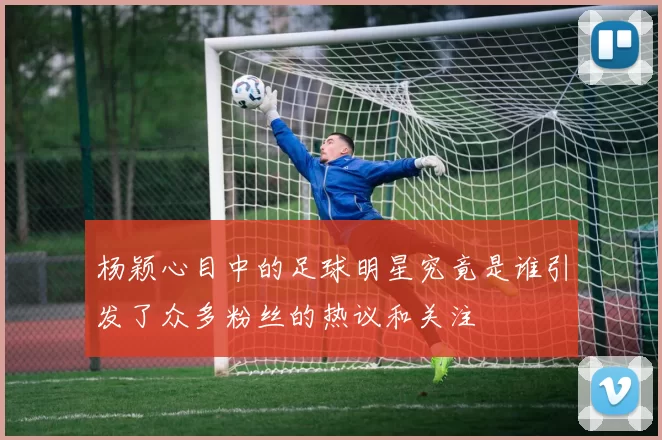 杨颖心目中的足球明星究竟是谁引发了众多粉丝的热议和关注