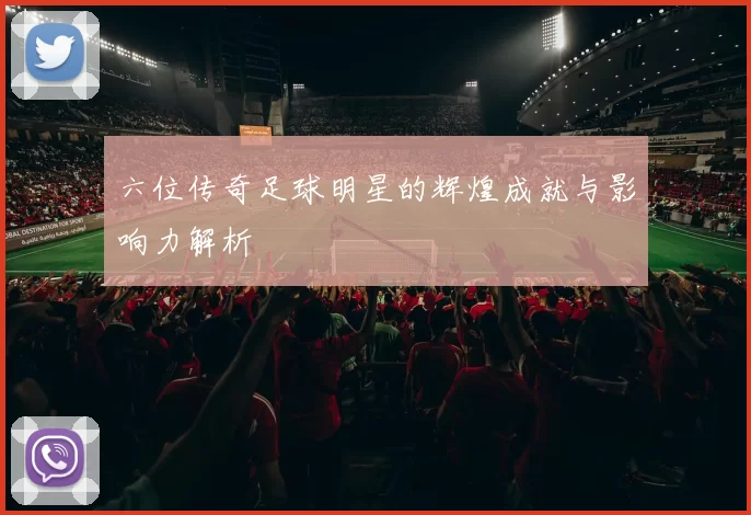 六位传奇足球明星的辉煌成就与影响力解析