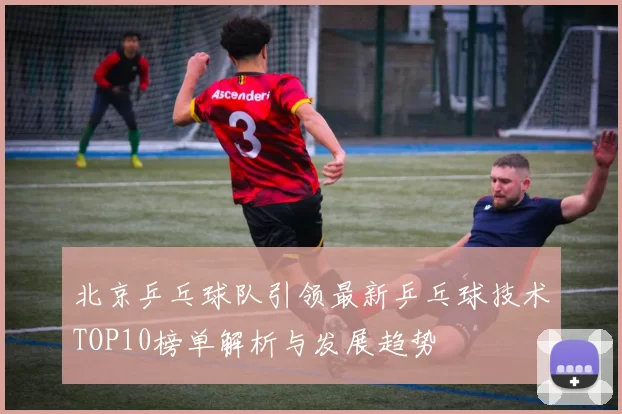 北京乒乓球队引领最新乒乓球技术TOP10榜单解析与发展趋势