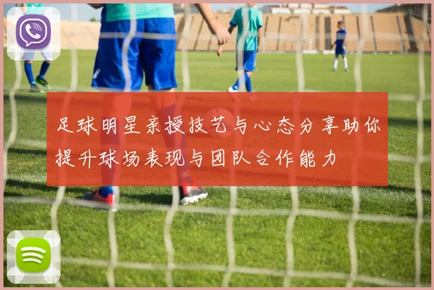 足球明星亲授技艺与心态分享助你提升球场表现与团队合作能力