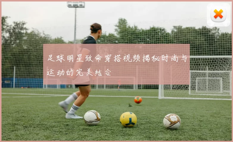 足球明星致命穿搭视频揭秘时尚与运动的完美结合