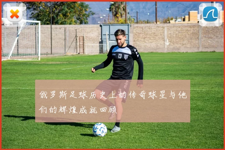 俄罗斯足球历史上的传奇球星与他们的辉煌成就回顾