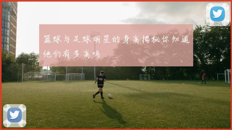 篮球与足球明星的身高揭秘你知道他们有多高吗