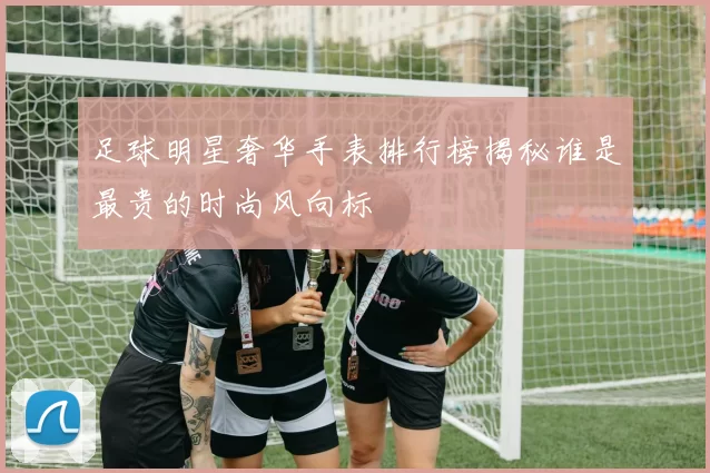 足球明星奢华手表排行榜揭秘谁是最贵的时尚风向标