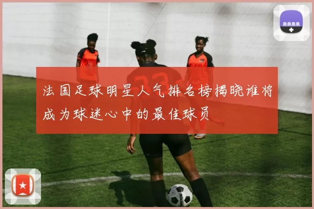 法国足球明星人气排名榜揭晓谁将成为球迷心中的最佳球员