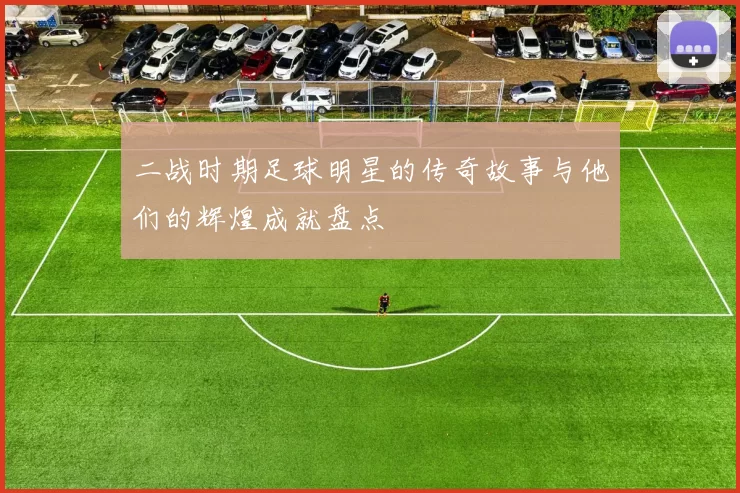 二战时期足球明星的传奇故事与他们的辉煌成就盘点