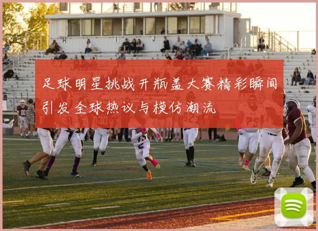 足球明星挑战开瓶盖大赛精彩瞬间引发全球热议与模仿潮流