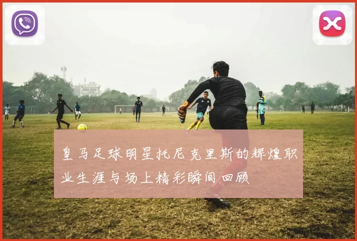 皇马足球明星托尼克里斯的辉煌职业生涯与场上精彩瞬间回顾