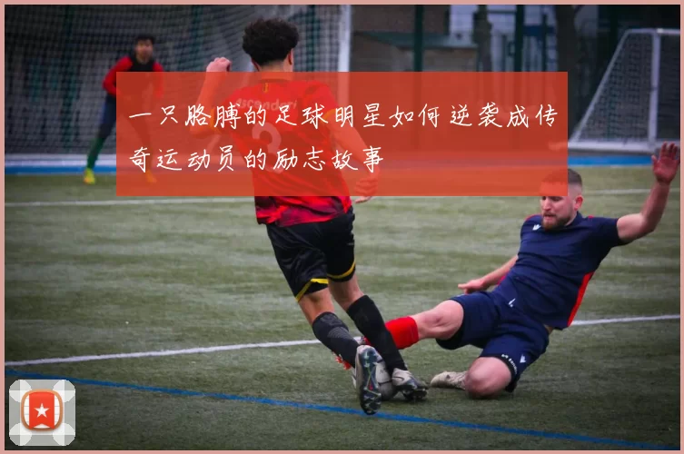 一只胳膊的足球明星如何逆袭成传奇运动员的励志故事