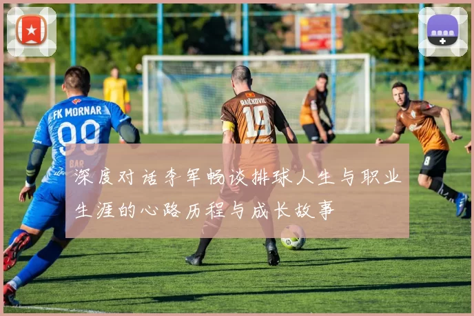 深度对话李军畅谈排球人生与职业生涯的心路历程与成长故事