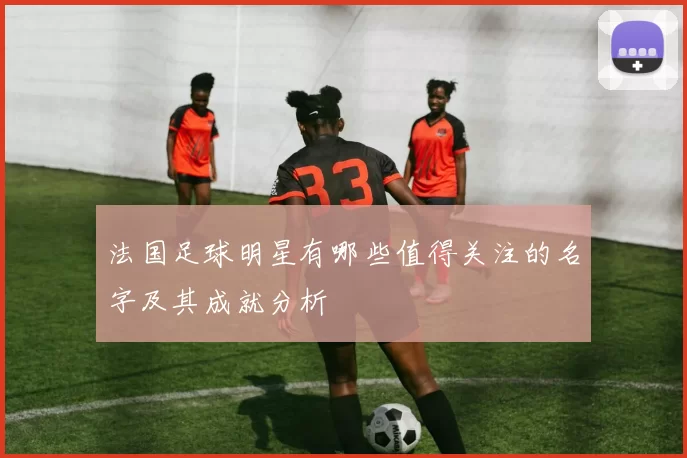 法国足球明星有哪些值得关注的名字及其成就分析