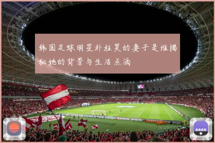 韩国足球明星朴柱昊的妻子是谁揭秘她的背景与生活点滴