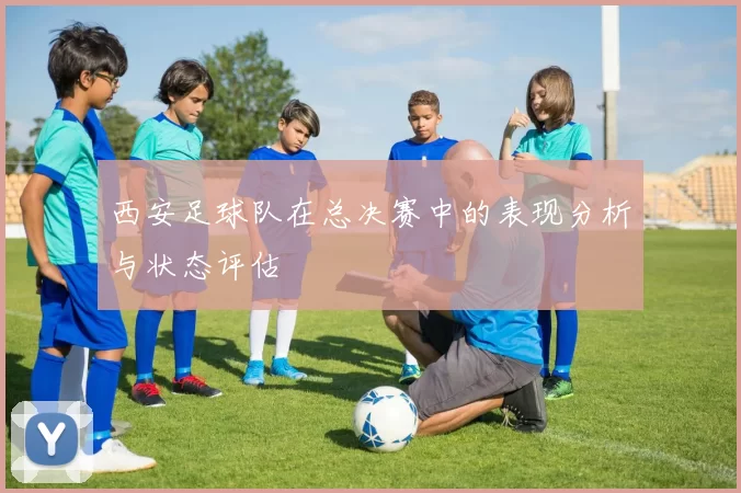 西安足球队在总决赛中的表现分析与状态评估