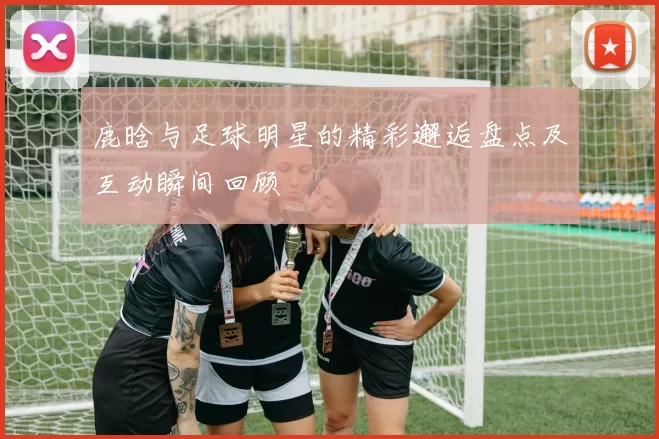 鹿晗与足球明星的精彩邂逅盘点及互动瞬间回顾