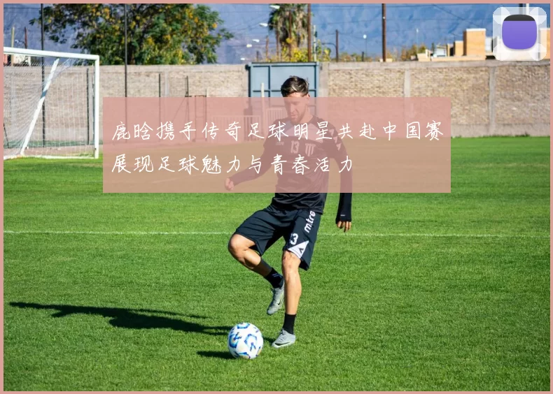 鹿晗携手传奇足球明星共赴中国赛展现足球魅力与青春活力