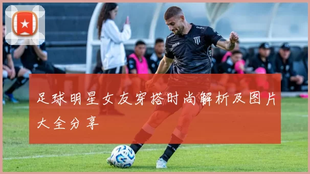 足球明星女友穿搭时尚解析及图片大全分享