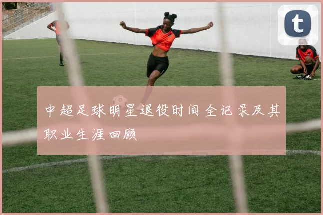 中超足球明星退役时间全记录及其职业生涯回顾