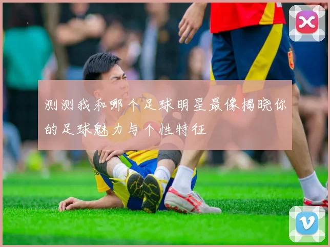 测测我和哪个足球明星最像揭晓你的足球魅力与个性特征