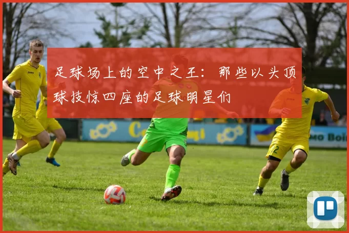足球场上的空中之王：那些以头顶球技惊四座的足球明星们