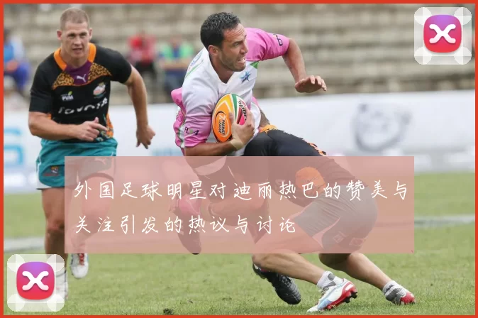 外国足球明星对迪丽热巴的赞美与关注引发的热议与讨论