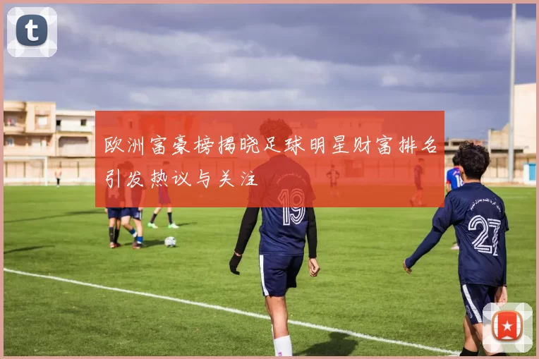 欧洲富豪榜揭晓足球明星财富排名引发热议与关注
