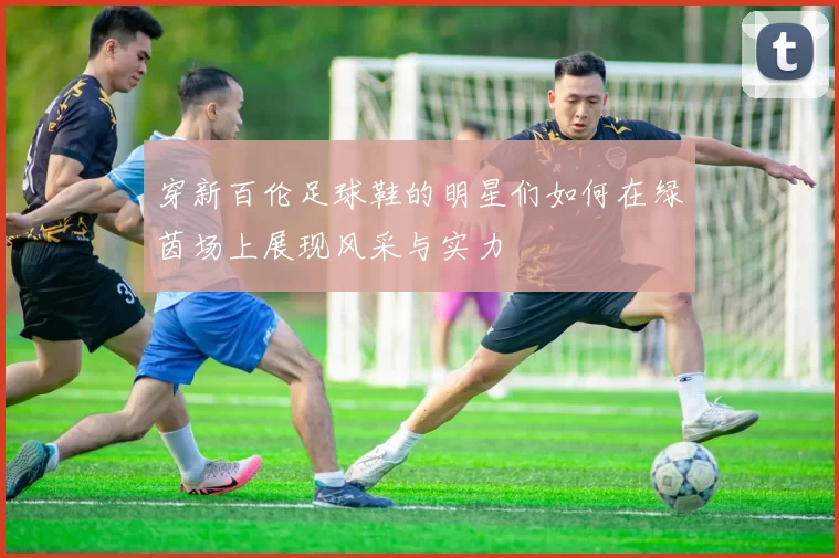 穿新百伦足球鞋的明星们如何在绿茵场上展现风采与实力