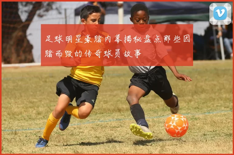 足球明星豪赌内幕揭秘盘点那些因赌而毁的传奇球员故事