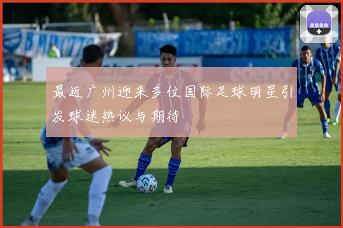 最近广州迎来多位国际足球明星引发球迷热议与期待