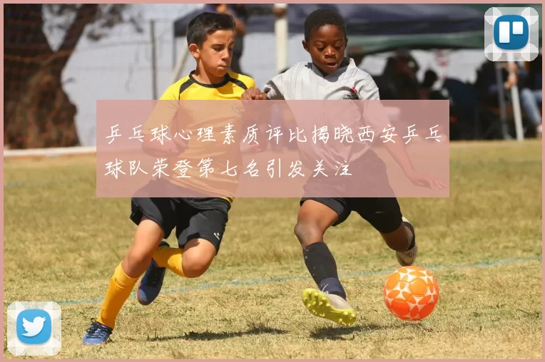 乒乓球心理素质评比揭晓西安乒乓球队荣登第七名引发关注