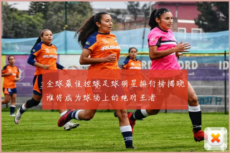 全球最佳控球足球明星排行榜揭晓谁将成为球场上的绝对王者