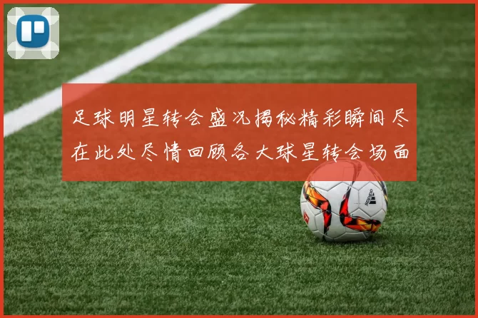 足球明星转会盛况揭秘精彩瞬间尽在此处尽情回顾各大球星转会场面的震撼画面