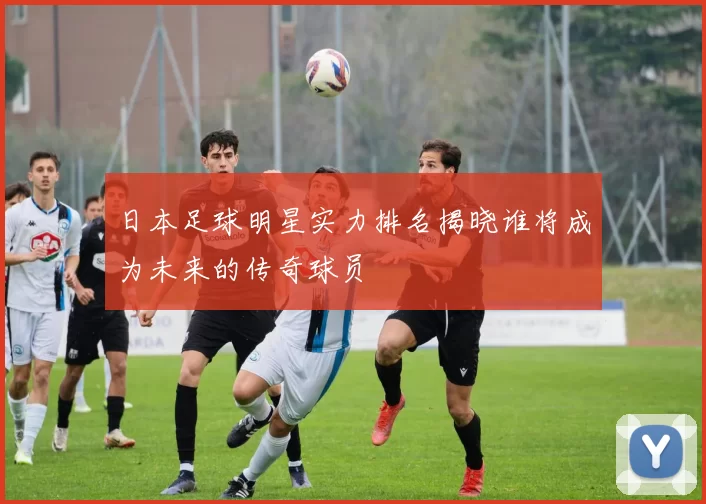 日本足球明星实力排名揭晓谁将成为未来的传奇球员