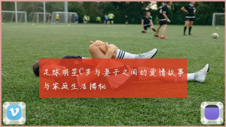 足球明星C罗与妻子之间的爱情故事与家庭生活揭秘