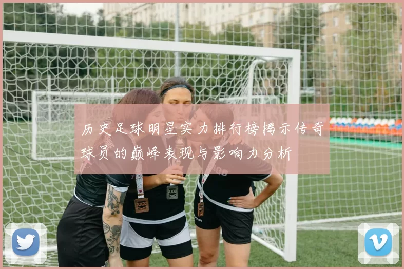 历史足球明星实力排行榜揭示传奇球员的巅峰表现与影响力分析