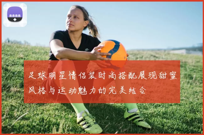 足球明星情侣装时尚搭配展现甜蜜风格与运动魅力的完美结合