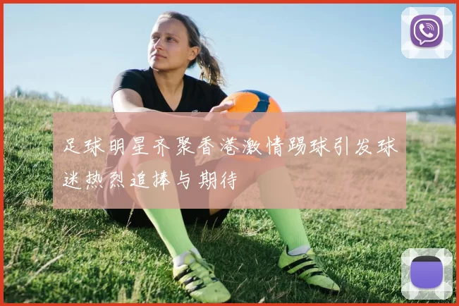 足球明星齐聚香港激情踢球引发球迷热烈追捧与期待