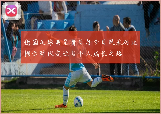 德国足球明星昔日与今日风采对比揭示时代变迁与个人成长之路