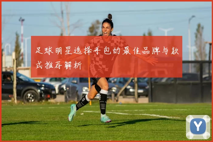 足球明星选择手包的最佳品牌与款式推荐解析