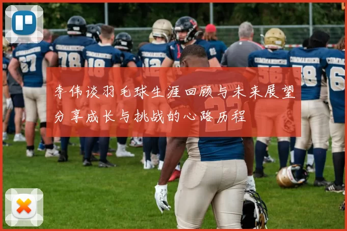 李伟谈羽毛球生涯回顾与未来展望分享成长与挑战的心路历程