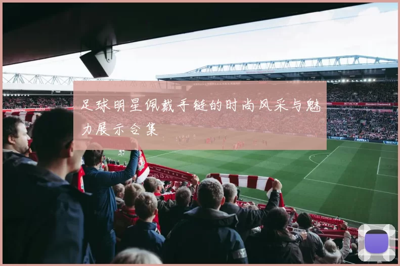 足球明星佩戴手链的时尚风采与魅力展示合集