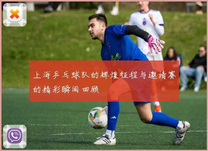 上海乒乓球队的辉煌征程与邀请赛的精彩瞬间回顾
