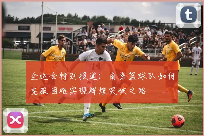 全运会特别报道：南京篮球队如何克服困难实现辉煌突破之路