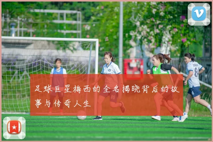 足球巨星梅西的全名揭晓背后的故事与传奇人生