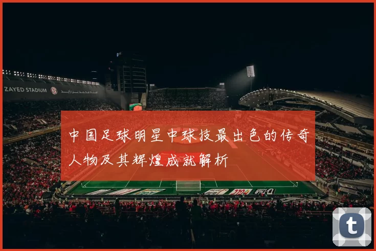 中国足球明星中球技最出色的传奇人物及其辉煌成就解析