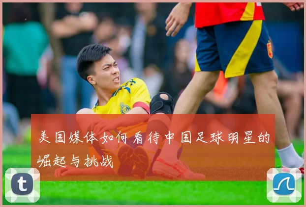 美国媒体如何看待中国足球明星的崛起与挑战