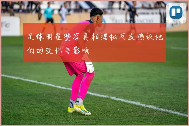 足球明星整容真相揭秘网友热议他们的变化与影响